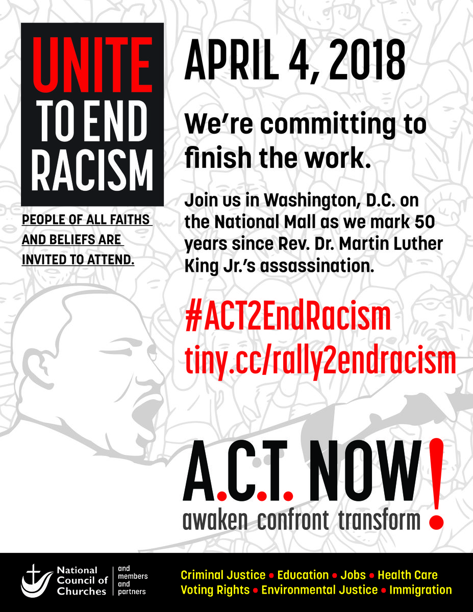 Flyer for rally. Includes image of Dr. King and the text: "Unite To end Racism: People of all faiths and believes are invited to attend. April 4, 2018. We're committing to finish the work. Join us in Washington, D.C., on the national mall as we mark 50 years since Rev. Dr. Martin Luther King Jr.'s assassination. #Act2EndRacism tiny.cc/rally2endracism A.C.T. Now! Awaken confront transform. National Council of Churches and members and partners. Criminal Justice. Education. Jobs. Health Care. Voting Rights. Environmental Justice. Immigration."