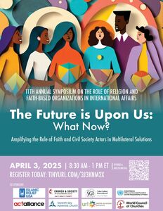 11TH ANNUAL SYMPOSIUM ON THE ROLE OF RELIGION AND FAITH-BASED ORGANIZATIONS IN INTERNATIONAL AFFAIRS
The Future is Upon Us:
What Now?
Amplifying the Role of Faith and Civil Society Actors in Multilateral Solutions

APRIL 3, 2025 | 8:30 AM - 1 PM ET  REGISTER TODAY: TINYURL.COM/ 3J3KNM2X