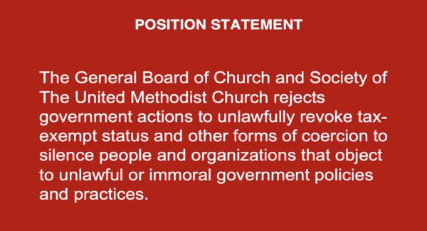 POSITION STATEMENT
The General Board of Church and Society of The United Methodist Church rejects government actions to unlawfully revoke tax-exempt status and other forms of coercion to silence people and organizations that object to unlawful or immoral government policies and practices.