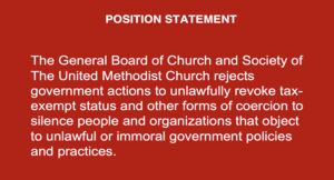 POSITION STATEMENT
The General Board of Church and Society of The United Methodist Church rejects government actions to unlawfully revoke tax-exempt status and other forms of coercion to silence people and organizations that object to unlawful or immoral government policies and practices.