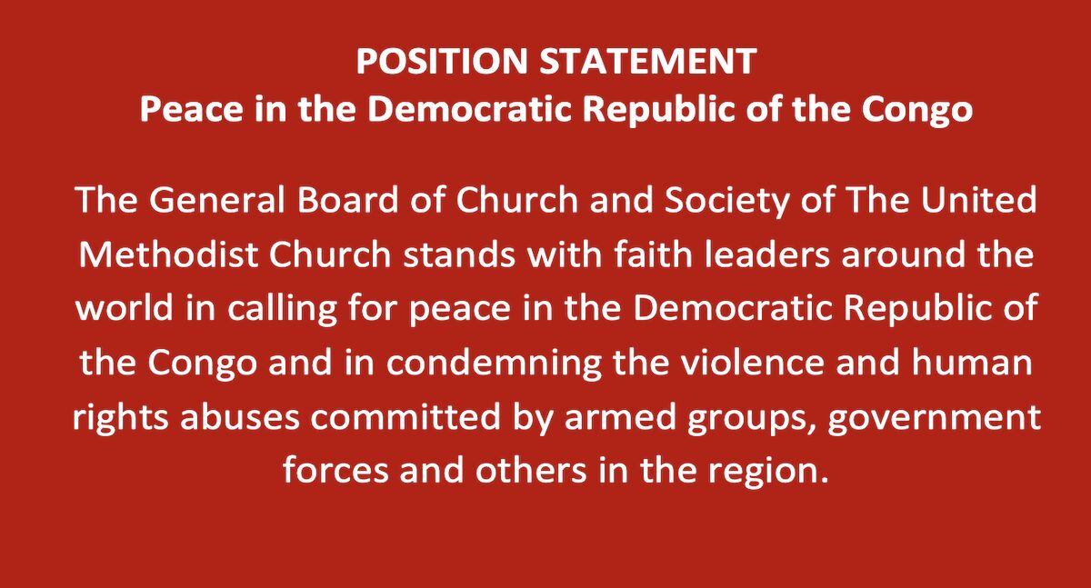 POSITION STATEMENT
Peace in the Democratic Republic of the Congo
The General Board of Church and Society of The United Methodist Church stands with faith leaders around the world in calling for peace in the Democratic Republic of the Congo and in condemning the violence and human rights abuses committed by armed groups, government forces and others in the region.