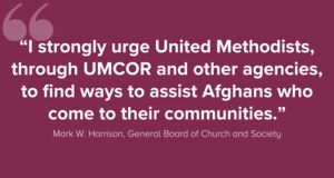 “I strongly urge United Methodists, through UMCOR and other agencies, to find ways to assist Afghans who come to their communities.” Mark W. Harrison, General Board of Church and Society