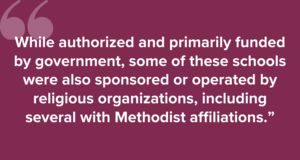 "While authorized and primarily funded by government, some of these schools were also sponsored or operated by religious organizations, including several with Methodist affiliations.”