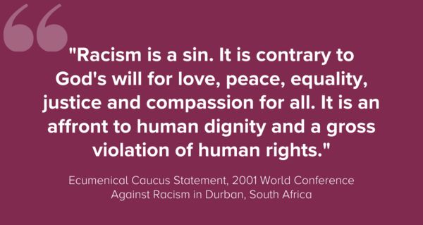 "Racism is a sin. It is contrary to God's will for love, peace, equality, justice and compassion for all. It is an affront to human dignity and a gross violation of human rights."Ecumenical Caucus Statement, 2001 World Conference Against Racism in Durban, South Africa