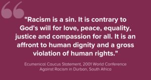 "Racism is a sin. It is contrary to God's will for love, peace, equality, justice and compassion for all. It is an affront to human dignity and a gross violation of human rights."Ecumenical Caucus Statement, 2001 World Conference Against Racism in Durban, South Africa